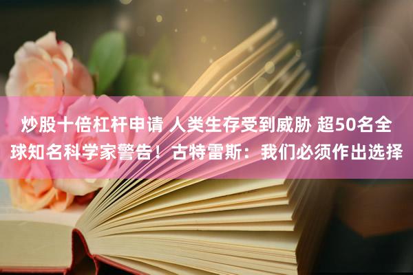 炒股十倍杠杆申请 人类生存受到威胁 超50名全球知名科学家警告！古特雷斯：我们必须作出选择