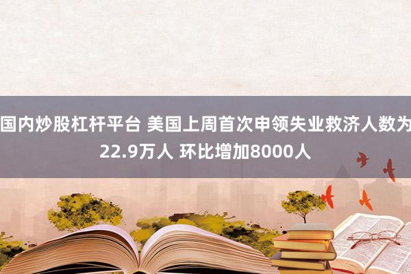 国内炒股杠杆平台 美国上周首次申领失业救济人数为22.9万人 环比增加8000人