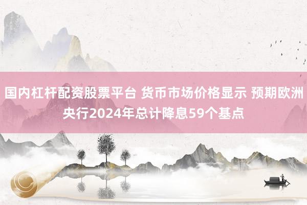 国内杠杆配资股票平台 货币市场价格显示 预期欧洲央行2024年总计降息59个基点