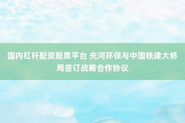 国内杠杆配资股票平台 先河环保与中国铁建大桥局签订战略合作协议