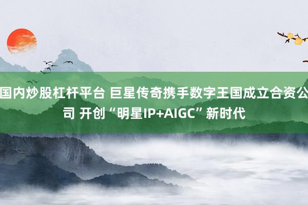 国内炒股杠杆平台 巨星传奇携手数字王国成立合资公司 开创“明星IP+AIGC”新时代