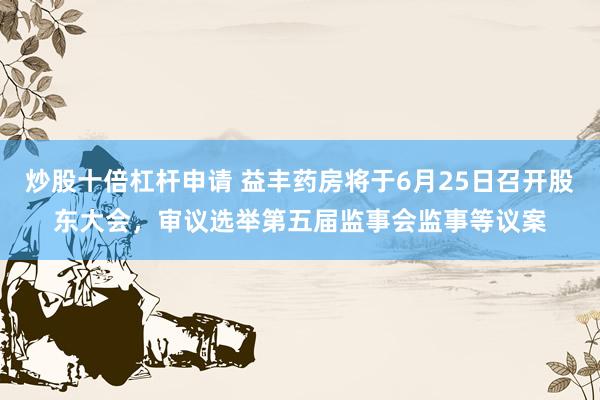 炒股十倍杠杆申请 益丰药房将于6月25日召开股东大会，审议选举第五届监事会监事等议案