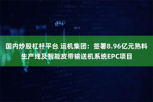 国内炒股杠杆平台 运机集团：签署8.96亿元熟料生产线及智能皮带输送机系统EPC项目