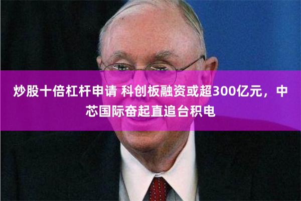 炒股十倍杠杆申请 科创板融资或超300亿元，中芯国际奋起直追台积电