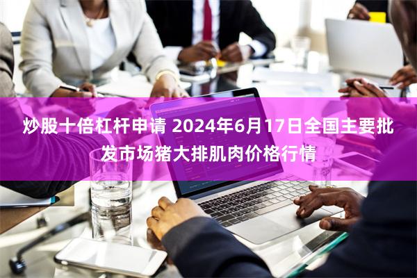 炒股十倍杠杆申请 2024年6月17日全国主要批发市场猪大排肌肉价格行情