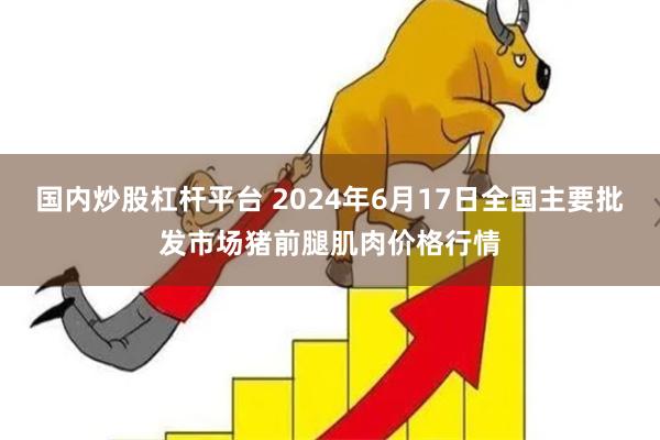 国内炒股杠杆平台 2024年6月17日全国主要批发市场猪前腿肌肉价格行情