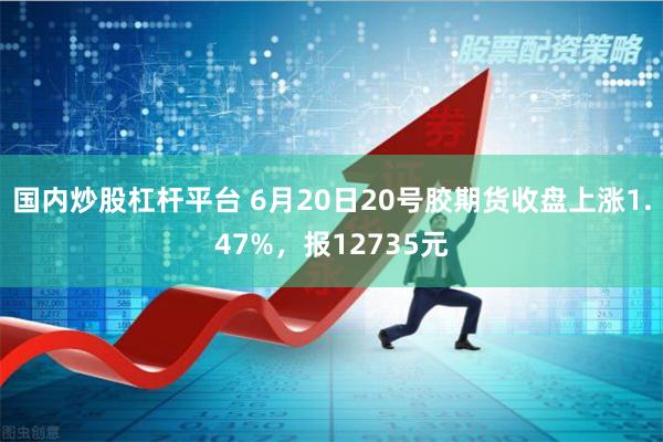 国内炒股杠杆平台 6月20日20号胶期货收盘上涨1.47%，报12735元