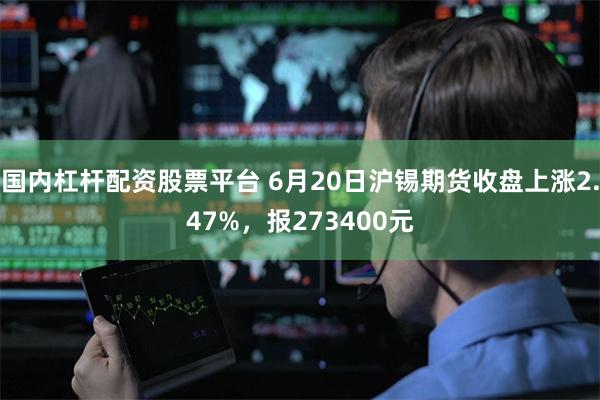 国内杠杆配资股票平台 6月20日沪锡期货收盘上涨2.47%，报273400元