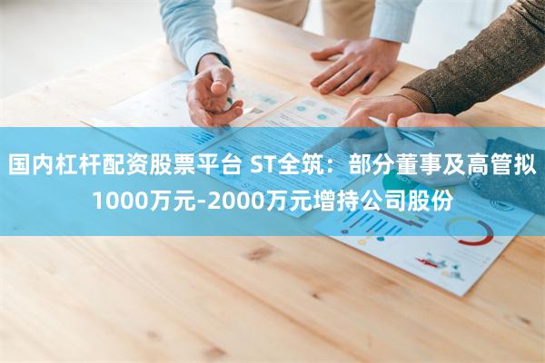 国内杠杆配资股票平台 ST全筑：部分董事及高管拟1000万元-2000万元增持公司股份