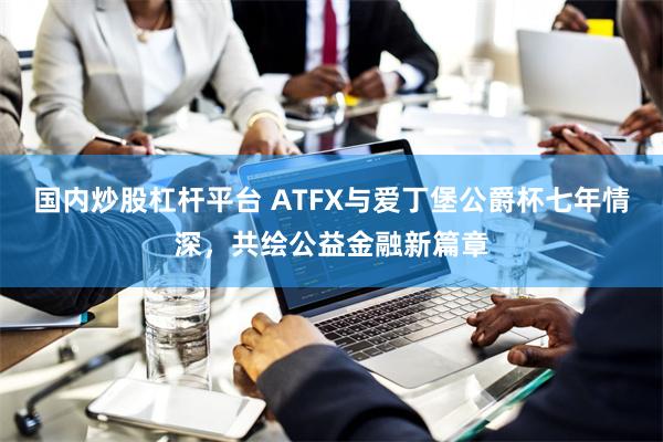 国内炒股杠杆平台 ATFX与爱丁堡公爵杯七年情深，共绘公益金融新篇章