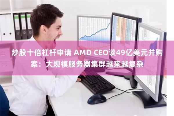 炒股十倍杠杆申请 AMD CEO谈49亿美元并购案：大规模服务器集群越来越复杂