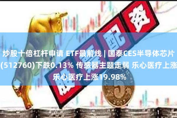 炒股十倍杠杆申请 ETF最前线 | 国泰CES半导体芯片行业ETF(512760)下跌0.13% 传感器主题走弱 乐心医疗上涨19.98%